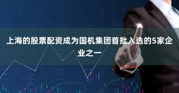 上海的股票配资成为国机集团首批入选的5家企业之一
