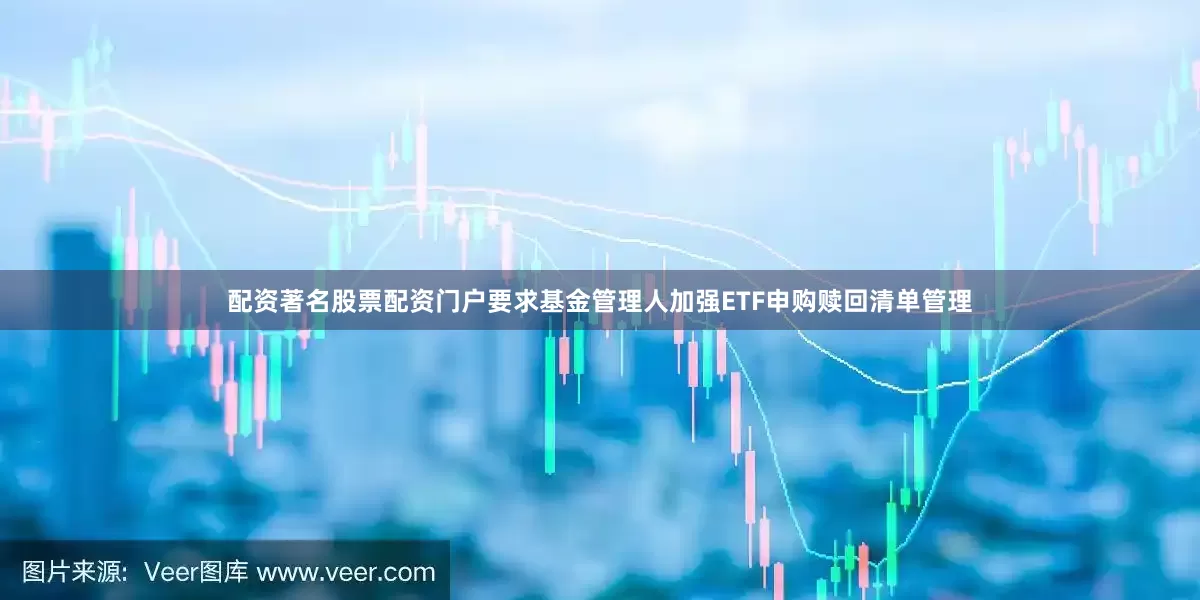 配资著名股票配资门户要求基金管理人加强ETF申购赎回清单管理
