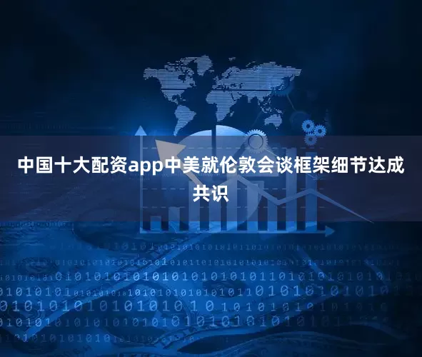 中国十大配资app中美就伦敦会谈框架细节达成共识