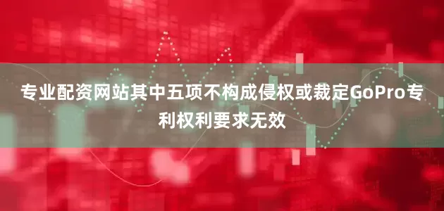 专业配资网站其中五项不构成侵权或裁定GoPro专利权利要求无效