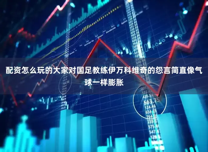 配资怎么玩的大家对国足教练伊万科维奇的怨言简直像气球一样膨胀