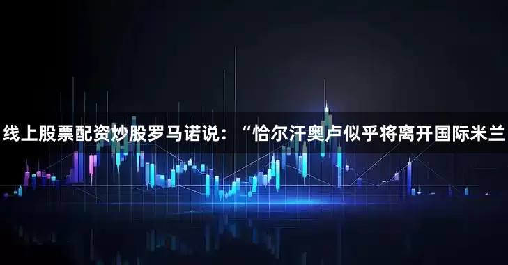 线上股票配资炒股罗马诺说：“恰尔汗奥卢似乎将离开国际米兰