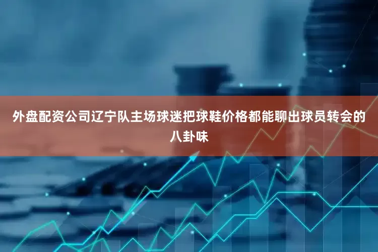 外盘配资公司辽宁队主场球迷把球鞋价格都能聊出球员转会的八卦味