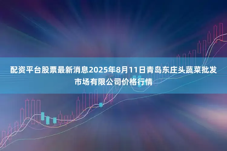 配资平台股票最新消息2025年8月11日青岛东庄头蔬菜批发市场有限公司价格行情