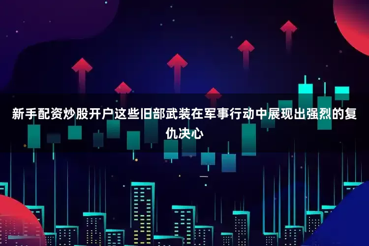 新手配资炒股开户这些旧部武装在军事行动中展现出强烈的复仇决心