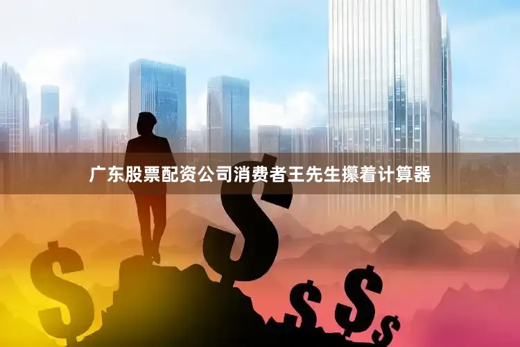广东股票配资公司消费者王先生攥着计算器