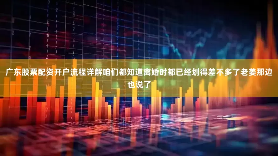 广东股票配资开户流程详解咱们都知道离婚时都已经划得差不多了老姜那边也说了