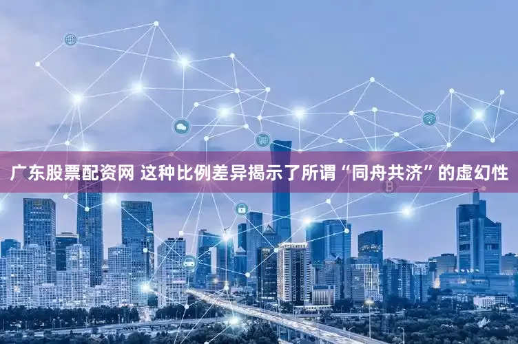 广东股票配资网 这种比例差异揭示了所谓“同舟共济”的虚幻性