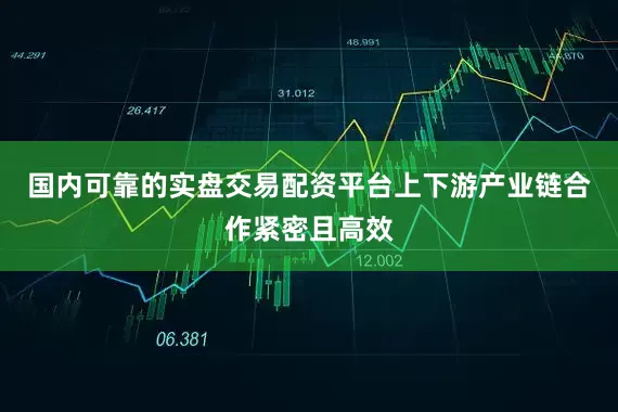 国内可靠的实盘交易配资平台上下游产业链合作紧密且高效