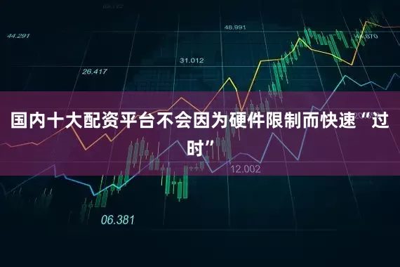 国内十大配资平台不会因为硬件限制而快速“过时”